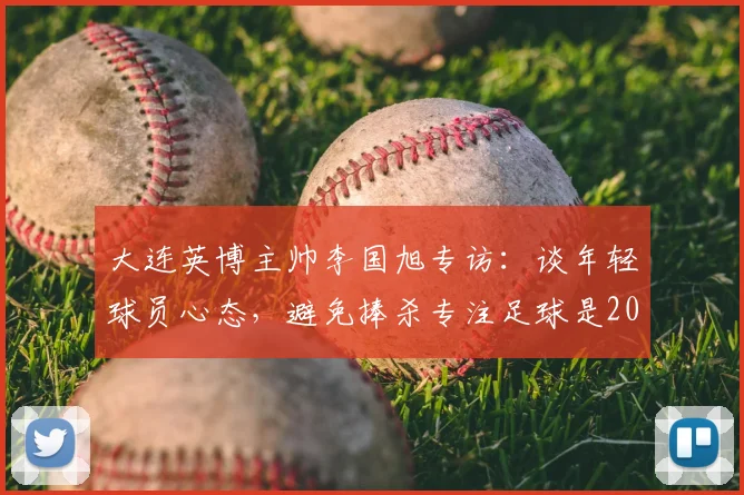 大连英博主帅李国旭专访：谈年轻球员心态，避免捧杀专注足球是2026年成长关键