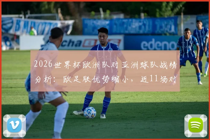 2026世界杯欧洲队对亚洲球队战绩分析:欧足联优势缩小,近11场对决输掉6场