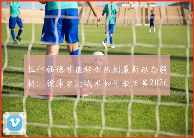 拉什福德可能转会热刺最新动态解析:德泽尔比战术如何激活其2026年最佳状态?