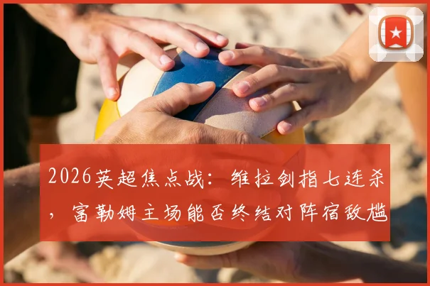 2026英超焦点战：维拉剑指七连杀，富勒姆主场能否终结对阵宿敌尴尬纪录？