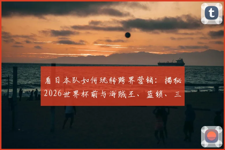 看日本队如何玩转跨界营销：揭秘2026世界杯前与海贼王、蓝锁、三丽鸥等顶流IP的联动策略