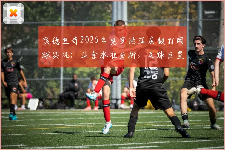 莫德里奇2026年克罗地亚度假打网球实况：业余水准分析，足球巨星跨界运动能力引热议