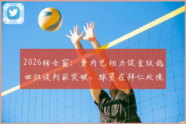 2026转会窗：费内巴切力促金玟哉回归谈判获突破，球员在拜仁处境与未来前景分析
