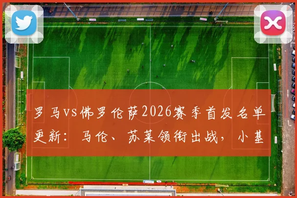罗马vs佛罗伦萨2026赛季首发名单更新：马伦、苏莱领衔出战，小基恩缺席原因解析