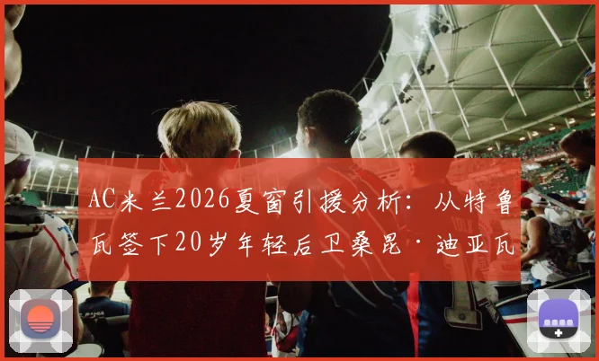 AC米兰2026夏窗引援分析:从特鲁瓦签下20岁年轻后卫桑昆·迪亚瓦拉的转会详情、技术特点与未来前景解读