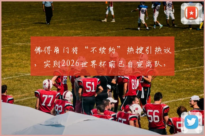 佛得角门将“不续约”热搜引热议，实则2026世界杯前已自宣离队，解读足坛信息传播误区