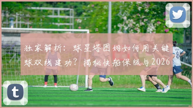 独家解析:球星塔图姆如何用关键球双线建功?揭秘快船保级与2026美国男篮世界杯晋级内幕